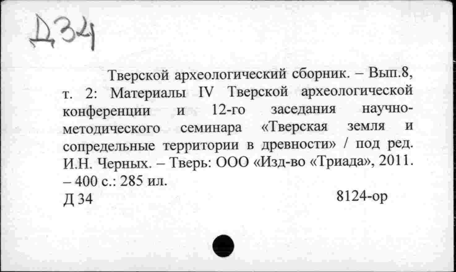 ﻿Тверской археологический сборник. - Вып.8, т. 2: Материалы IV Тверской археологической конференции и 12-го заседания научно-методического семинара «Тверская земля и сопредельные территории в древности» / под ред. И.Н. Черных. - Тверь: ООО «Изд-во «Триада», 2011. - 400 с.: 285 ил.
Д 34	8124-ор